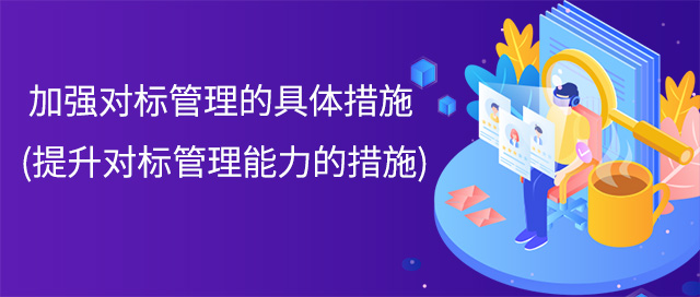 加強對标管理(lǐ)的具(jù)體(tǐ)措施(提升對标管理(lǐ)能(néng)力的措施)